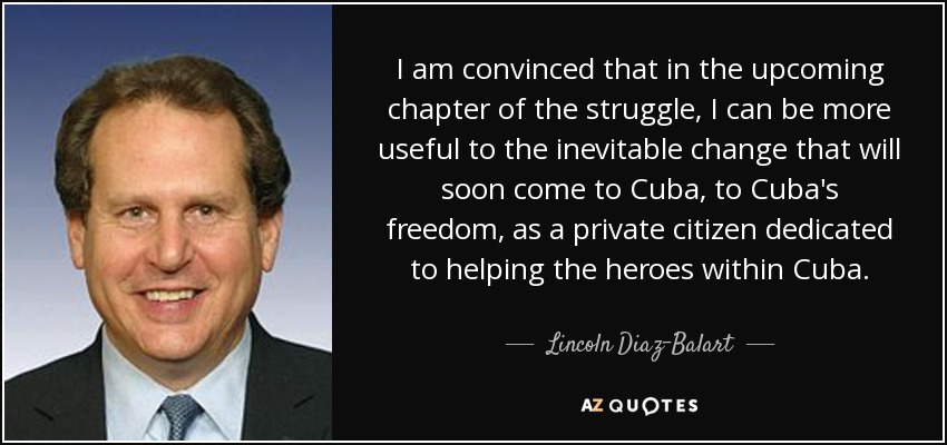 I am convinced that in the upcoming chapter of the struggle, I can be more useful to the inevitable change that will soon come to Cuba, to Cuba's freedom, as a private citizen dedicated to helping the heroes within Cuba. - Lincoln Diaz-Balart