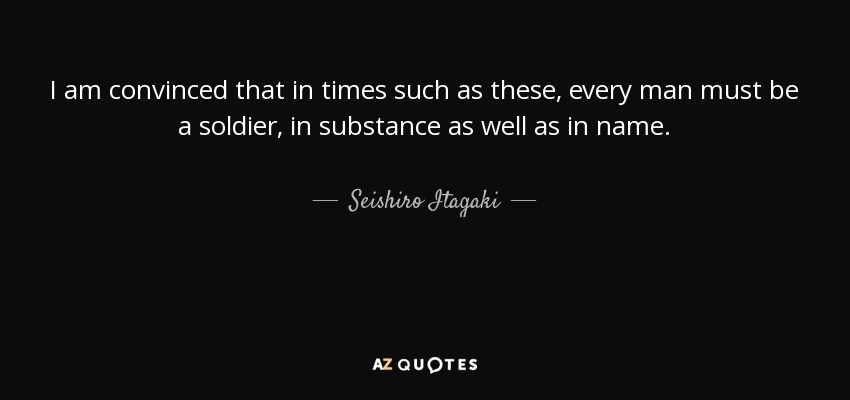 I am convinced that in times such as these, every man must be a soldier, in substance as well as in name. - Seishiro Itagaki