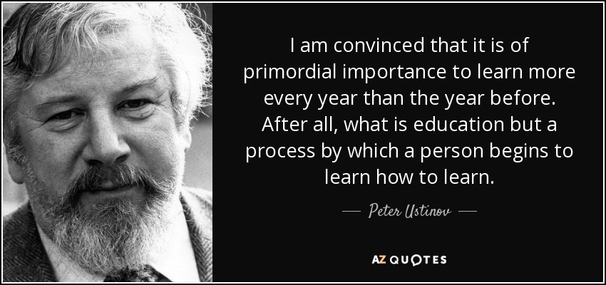 I am convinced that it is of primordial importance to learn more every year than the year before. After all, what is education but a process by which a person begins to learn how to learn. - Peter Ustinov