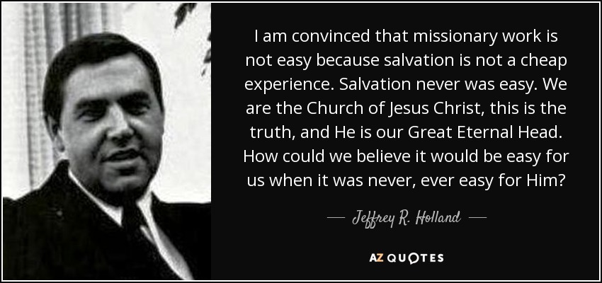 I am convinced that missionary work is not easy because salvation is not a cheap experience. Salvation never was easy. We are the Church of Jesus Christ, this is the truth, and He is our Great Eternal Head. How could we believe it would be easy for us when it was never, ever easy for Him? - Jeffrey R. Holland