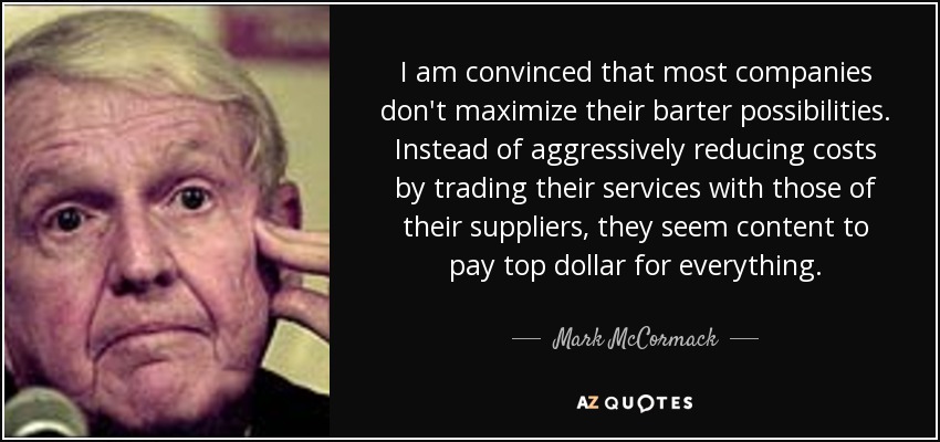 I am convinced that most companies don't maximize their barter possibilities. Instead of aggressively reducing costs by trading their services with those of their suppliers, they seem content to pay top dollar for everything. - Mark McCormack