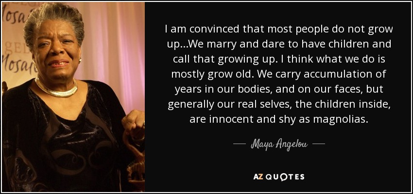 I am convinced that most people do not grow up...We marry and dare to have children and call that growing up. I think what we do is mostly grow old. We carry accumulation of years in our bodies, and on our faces, but generally our real selves, the children inside, are innocent and shy as magnolias. - Maya Angelou