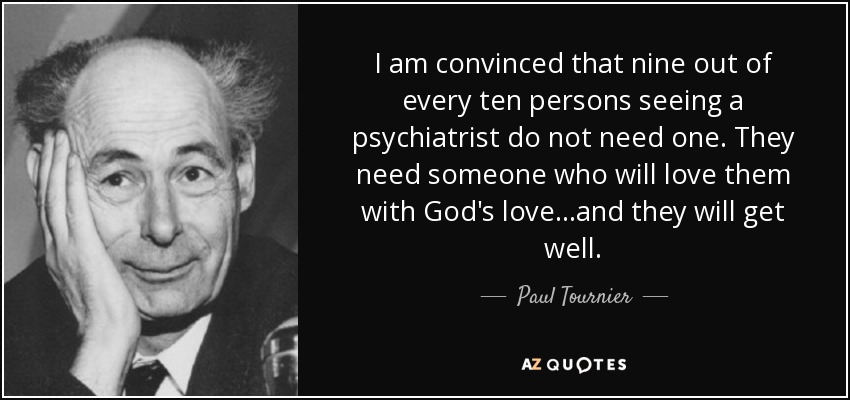 I am convinced that nine out of every ten persons seeing a psychiatrist do not need one. They need someone who will love them with God's love...and they will get well. - Paul Tournier