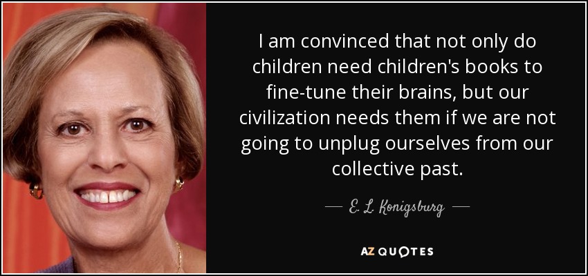 I am convinced that not only do children need children's books to fine-tune their brains, but our civilization needs them if we are not going to unplug ourselves from our collective past. - E. L. Konigsburg