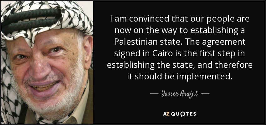 I am convinced that our people are now on the way to establishing a Palestinian state. The agreement signed in Cairo is the first step in establishing the state, and therefore it should be implemented. - Yasser Arafat