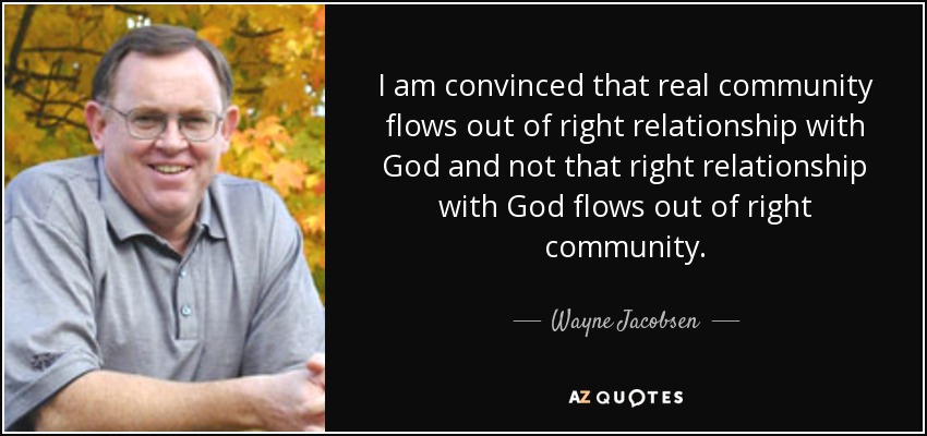 I am convinced that real community flows out of right relationship with God and not that right relationship with God flows out of right community. - Wayne Jacobsen