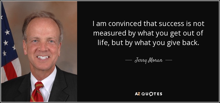 I am convinced that success is not measured by what you get out of life, but by what you give back. - Jerry Moran