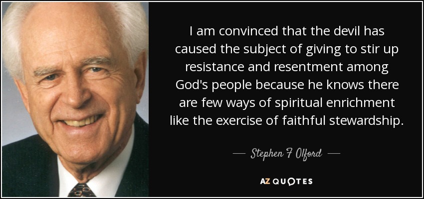I am convinced that the devil has caused the subject of giving to stir up resistance and resentment among God's people because he knows there are few ways of spiritual enrichment like the exercise of faithful stewardship. - Stephen F Olford