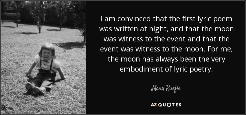 I am convinced that the first lyric poem was written at night, and that the moon was witness to the event and that the event was witness to the moon. For me, the moon has always been the very embodiment of lyric poetry. - Mary Ruefle
