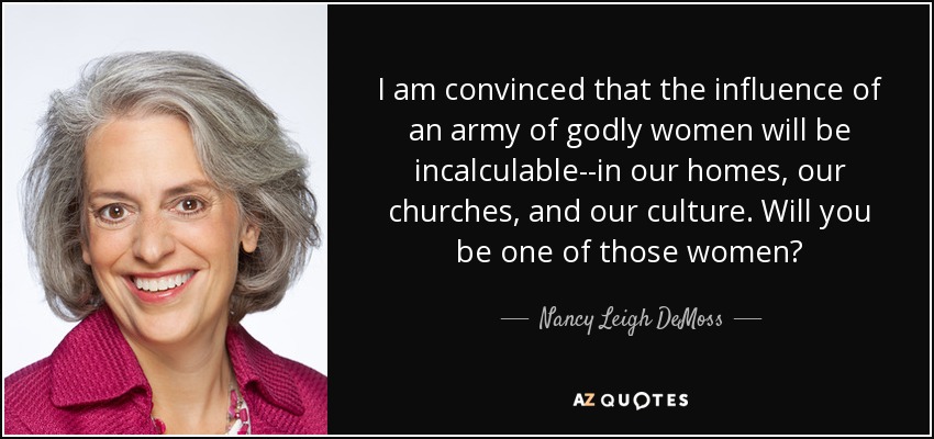 I am convinced that the influence of an army of godly women will be incalculable--in our homes, our churches, and our culture. Will you be one of those women? - Nancy Leigh DeMoss