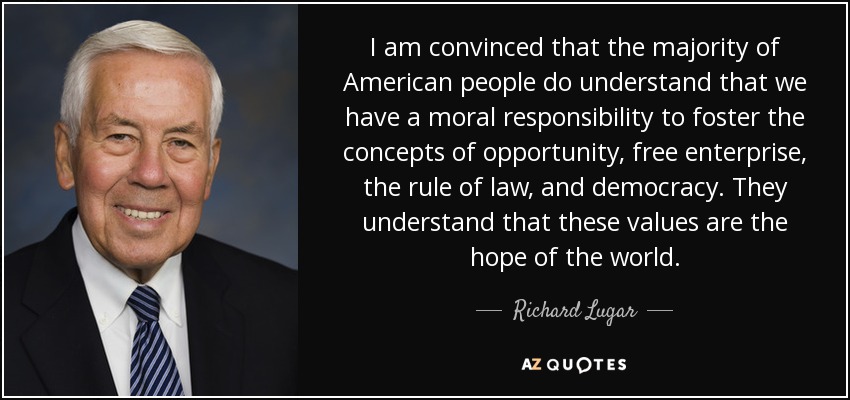 I am convinced that the majority of American people do understand that we have a moral responsibility to foster the concepts of opportunity, free enterprise, the rule of law, and democracy. They understand that these values are the hope of the world. - Richard Lugar