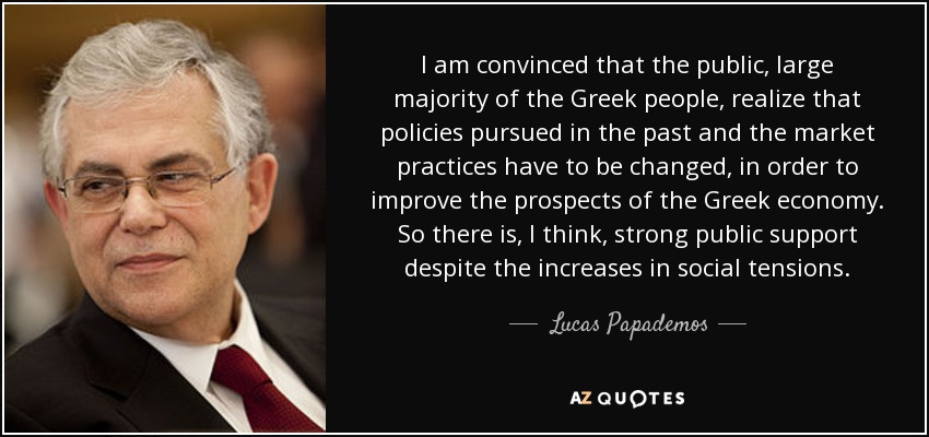 I am convinced that the public, large majority of the Greek people, realize that policies pursued in the past and the market practices have to be changed, in order to improve the prospects of the Greek economy. So there is, I think, strong public support despite the increases in social tensions. - Lucas Papademos