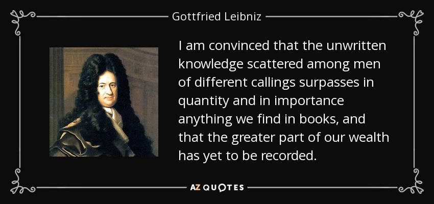 I am convinced that the unwritten knowledge scattered among men of different callings surpasses in quantity and in importance anything we find in books, and that the greater part of our wealth has yet to be recorded. - Gottfried Leibniz