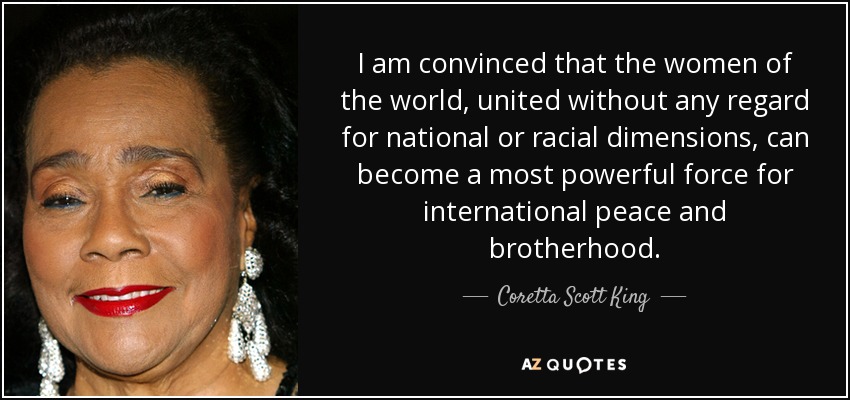 I am convinced that the women of the world, united without any regard for national or racial dimensions, can become a most powerful force for international peace and brotherhood. - Coretta Scott King