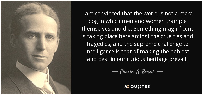 I am convinced that the world is not a mere bog in which men and women trample themselves and die. Something magnificent is taking place here amidst the cruelties and tragedies, and the supreme challenge to intelligence is that of making the noblest and best in our curious heritage prevail. - Charles A. Beard