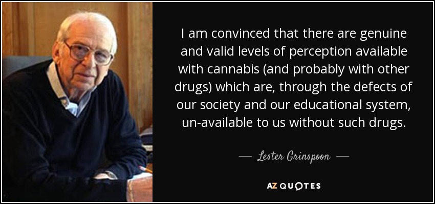 I am convinced that there are genuine and valid levels of perception available with cannabis (and probably with other drugs) which are, through the defects of our society and our educational system, un-available to us without such drugs. - Lester Grinspoon
