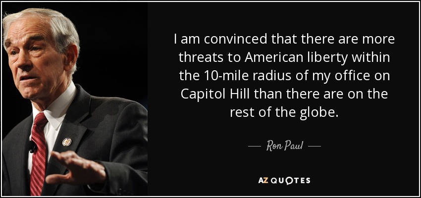 I am convinced that there are more threats to American liberty within the 10-mile radius of my office on Capitol Hill than there are on the rest of the globe. - Ron Paul