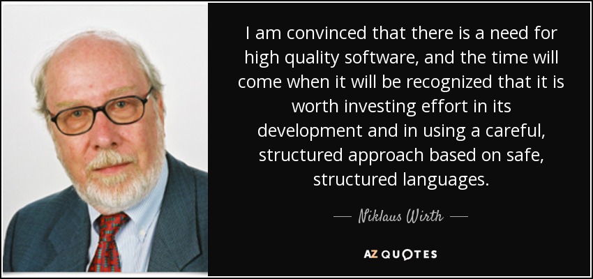 I am convinced that there is a need for high quality software, and the time will come when it will be recognized that it is worth investing effort in its development and in using a careful, structured approach based on safe, structured languages. - Niklaus Wirth