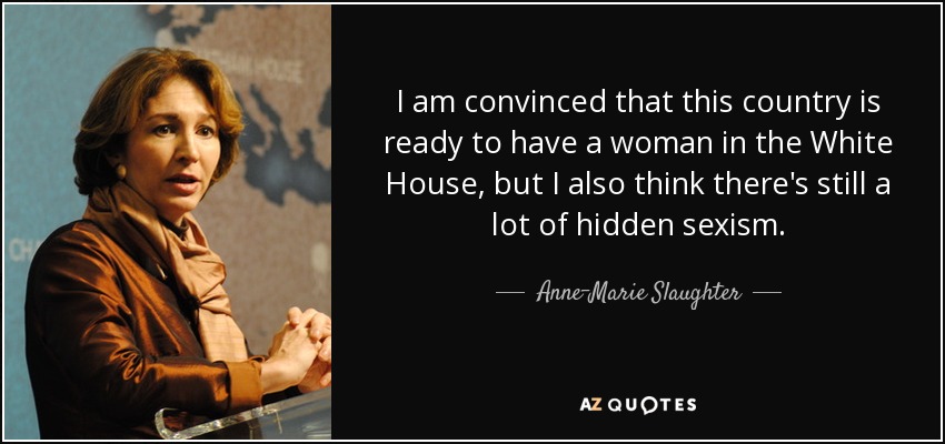 I am convinced that this country is ready to have a woman in the White House, but I also think there's still a lot of hidden sexism. - Anne-Marie Slaughter
