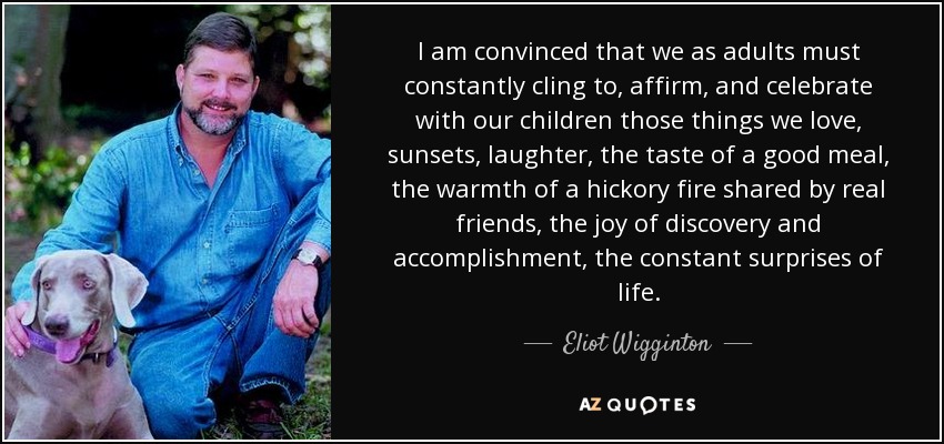 I am convinced that we as adults must constantly cling to, affirm, and celebrate with our children those things we love, sunsets, laughter, the taste of a good meal, the warmth of a hickory fire shared by real friends, the joy of discovery and accomplishment, the constant surprises of life. - Eliot Wigginton