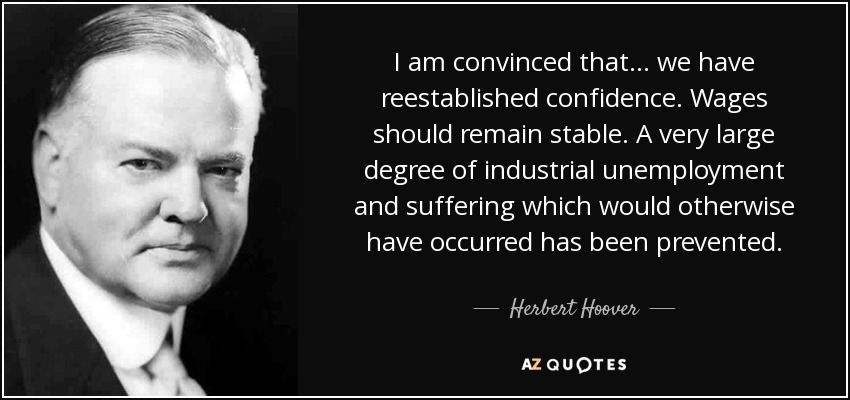 I am convinced that ... we have reestablished confidence. Wages should remain stable. A very large degree of industrial unemployment and suffering which would otherwise have occurred has been prevented. - Herbert Hoover