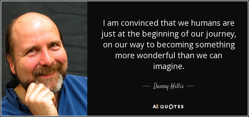 I am convinced that we humans are just at the beginning of our journey, on our way to becoming something more wonderful than we can imagine. - Danny Hillis