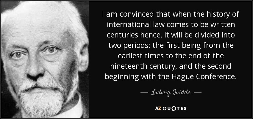 I am convinced that when the history of international law comes to be written centuries hence, it will be divided into two periods: the first being from the earliest times to the end of the nineteenth century, and the second beginning with the Hague Conference. - Ludwig Quidde