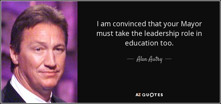 I am convinced that your Mayor must take the leadership role in education too. - Alan Autry
