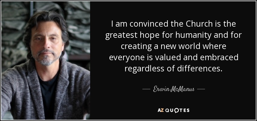 I am convinced the Church is the greatest hope for humanity and for creating a new world where everyone is valued and embraced regardless of differences. - Erwin McManus