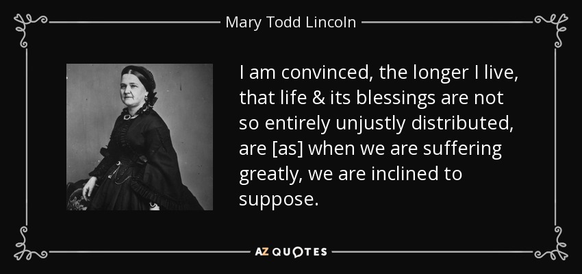 I am convinced, the longer I live, that life & its blessings are not so entirely unjustly distributed, are [as] when we are suffering greatly, we are inclined to suppose. - Mary Todd Lincoln