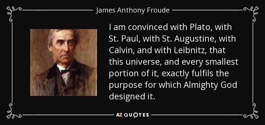 I am convinced with Plato , with St. Paul, with St. Augustine, with Calvin , and with Leibnitz, that this universe, and every smallest portion of it, exactly fulfils the purpose for which Almighty God designed it. - James Anthony Froude