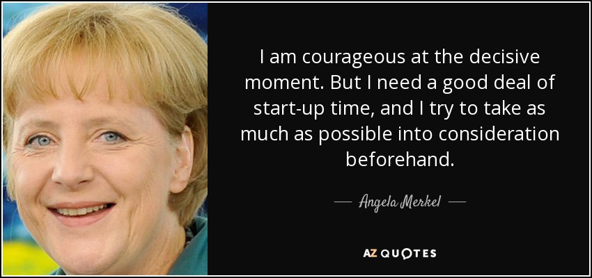 I am courageous at the decisive moment. But I need a good deal of start-up time, and I try to take as much as possible into consideration beforehand. - Angela Merkel