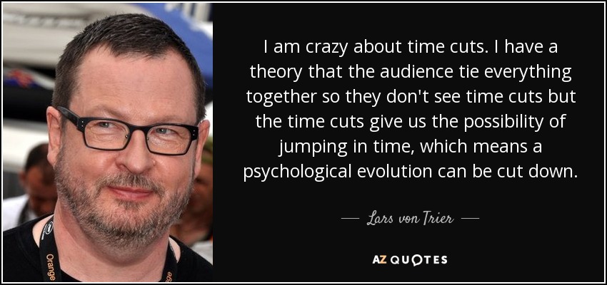 I am crazy about time cuts. I have a theory that the audience tie everything together so they don't see time cuts but the time cuts give us the possibility of jumping in time, which means a psychological evolution can be cut down. - Lars von Trier