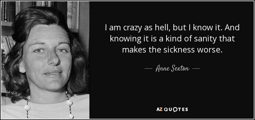 I am crazy as hell, but I know it. And knowing it is a kind of sanity that makes the sickness worse. - Anne Sexton