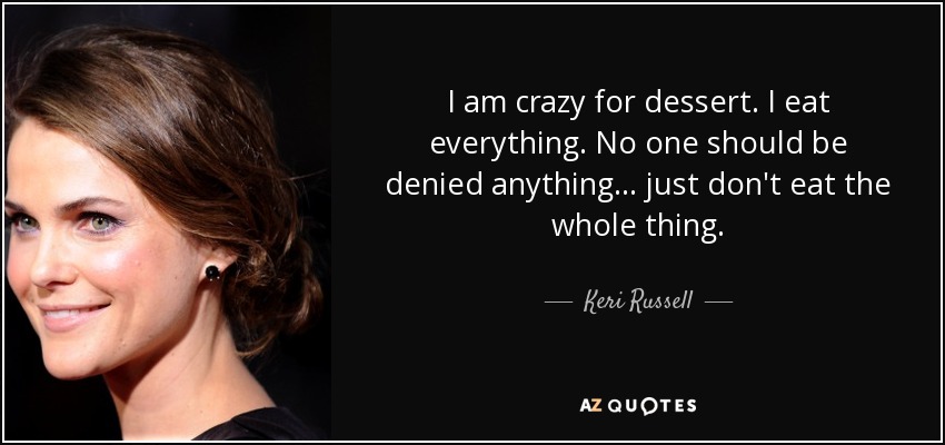 I am crazy for dessert. I eat everything. No one should be denied anything... just don't eat the whole thing. - Keri Russell