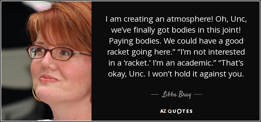 I am creating an atmosphere! Oh, Unc, we’ve finally got bodies in this joint! Paying bodies. We could have a good racket going here.” “I’m not interested in a ‘racket.’ I’m an academic.” “That’s okay, Unc. I won’t hold it against you. - Libba Bray