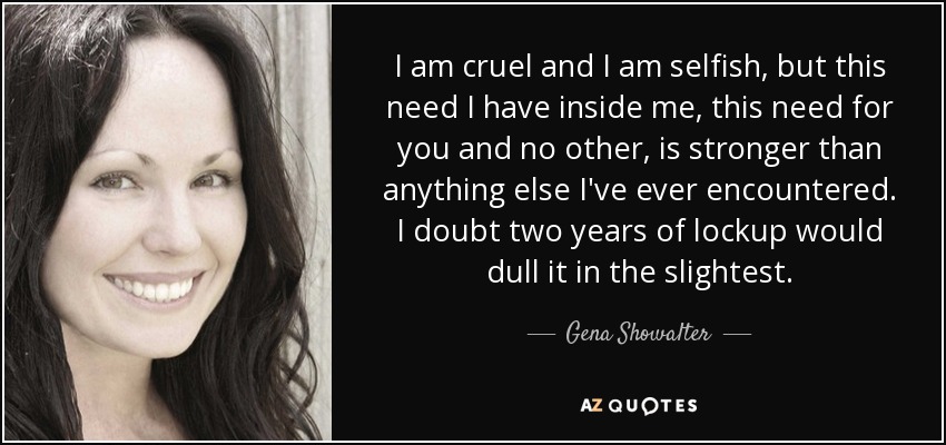 I am cruel and I am selfish, but this need I have inside me, this need for you and no other, is stronger than anything else I've ever encountered. I doubt two years of lockup would dull it in the slightest. - Gena Showalter