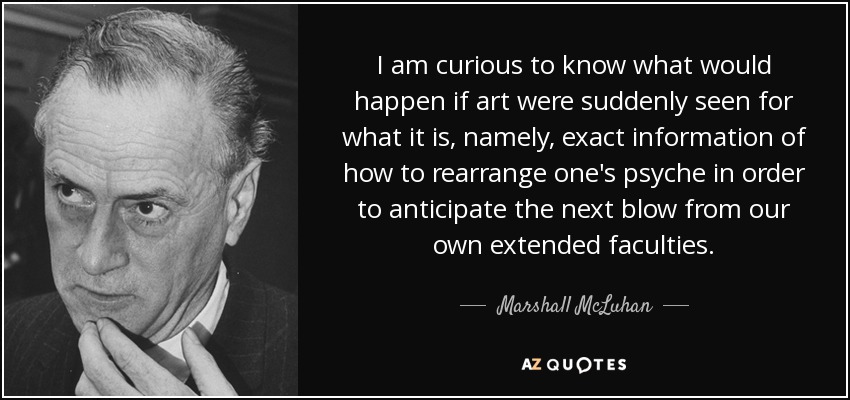 I am curious to know what would happen if art were suddenly seen for what it is, namely, exact information of how to rearrange one's psyche in order to anticipate the next blow from our own extended faculties. - Marshall McLuhan