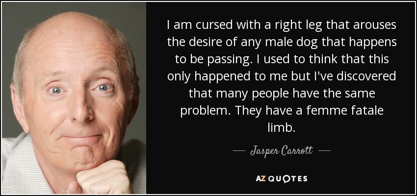 I am cursed with a right leg that arouses the desire of any male dog that happens to be passing. I used to think that this only happened to me but I've discovered that many people have the same problem. They have a femme fatale limb. - Jasper Carrott