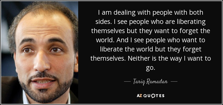 I am dealing with people with both sides. I see people who are liberating themselves but they want to forget the world. And I see people who want to liberate the world but they forget themselves. Neither is the way I want to go. - Tariq Ramadan