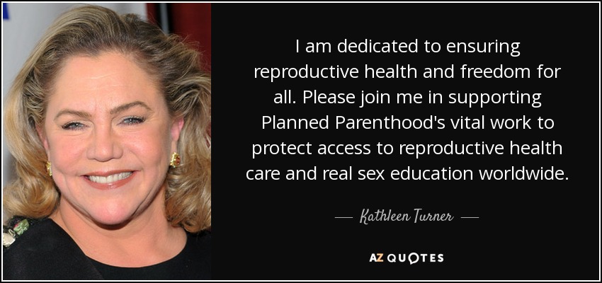 I am dedicated to ensuring reproductive health and freedom for all. Please join me in supporting Planned Parenthood's vital work to protect access to reproductive health care and real sex education worldwide. - Kathleen Turner