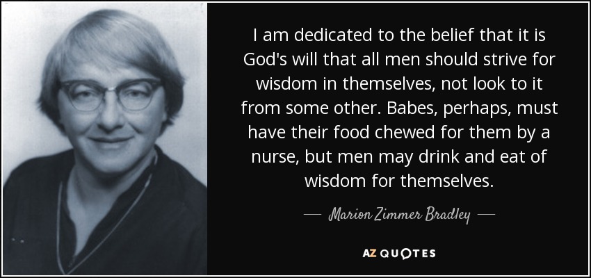 I am dedicated to the belief that it is God's will that all men should strive for wisdom in themselves, not look to it from some other. Babes, perhaps, must have their food chewed for them by a nurse, but men may drink and eat of wisdom for themselves. - Marion Zimmer Bradley