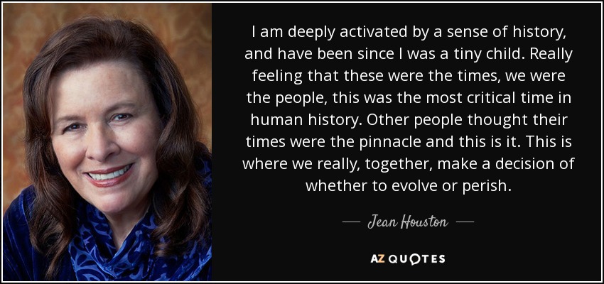 I am deeply activated by a sense of history, and have been since I was a tiny child. Really feeling that these were the times, we were the people, this was the most critical time in human history. Other people thought their times were the pinnacle and this is it. This is where we really, together, make a decision of whether to evolve or perish. - Jean Houston