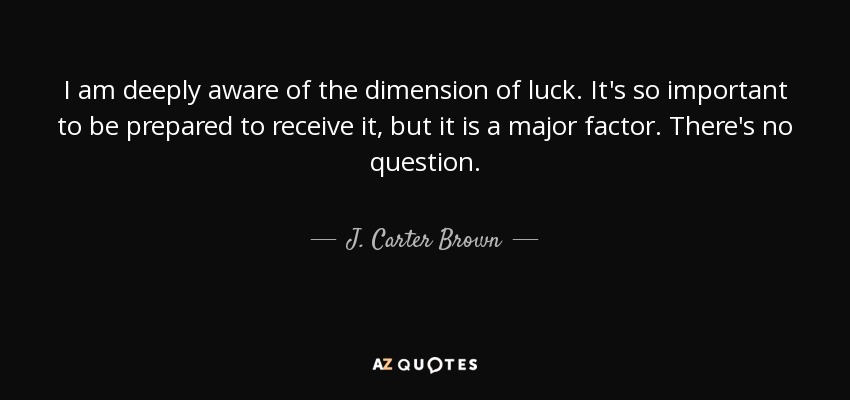 I am deeply aware of the dimension of luck. It's so important to be prepared to receive it, but it is a major factor. There's no question. - J. Carter Brown