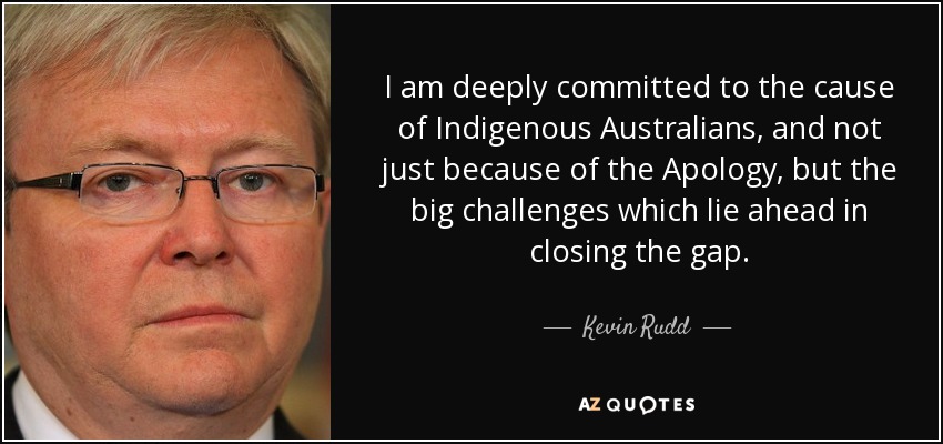 I am deeply committed to the cause of Indigenous Australians, and not just because of the Apology, but the big challenges which lie ahead in closing the gap. - Kevin Rudd