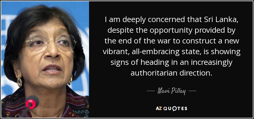 I am deeply concerned that Sri Lanka, despite the opportunity provided by the end of the war to construct a new vibrant, all-embracing state, is showing signs of heading in an increasingly authoritarian direction. - Navi Pillay