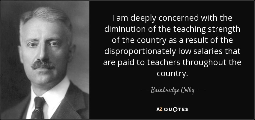 I am deeply concerned with the diminution of the teaching strength of the country as a result of the disproportionately low salaries that are paid to teachers throughout the country. - Bainbridge Colby