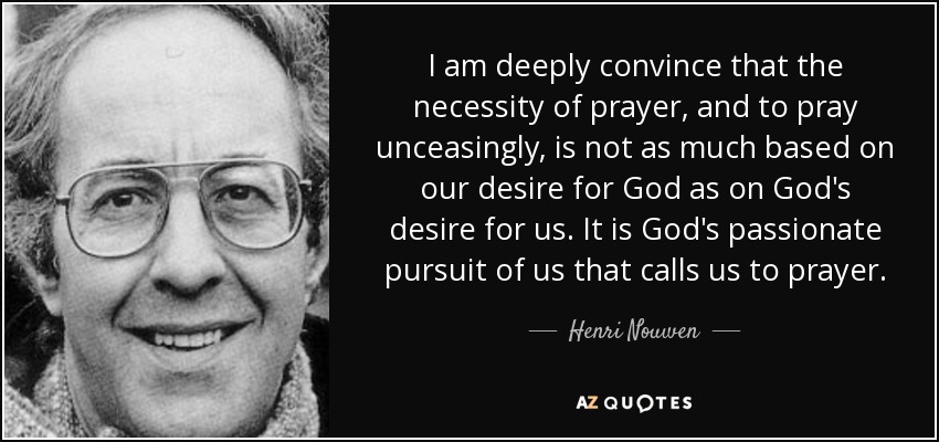 I am deeply convince that the necessity of prayer, and to pray unceasingly, is not as much based on our desire for God as on God's desire for us. It is God's passionate pursuit of us that calls us to prayer. - Henri Nouwen