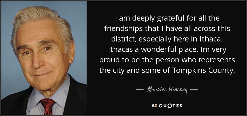 I am deeply grateful for all the friendships that I have all across this district, especially here in Ithaca. Ithacas a wonderful place. Im very proud to be the person who represents the city and some of Tompkins County. - Maurice Hinchey