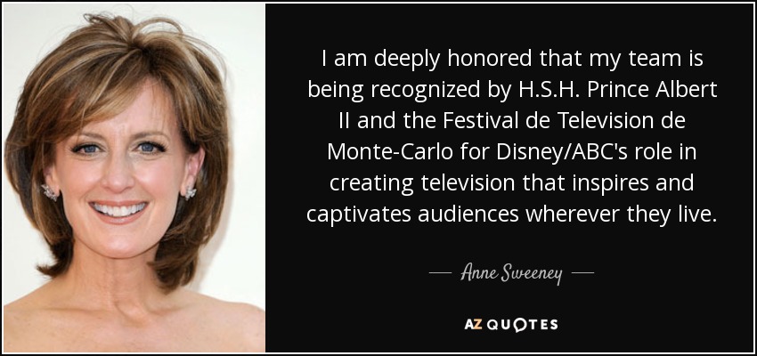 I am deeply honored that my team is being recognized by H.S.H. Prince Albert II and the Festival de Television de Monte-Carlo for Disney/ABC's role in creating television that inspires and captivates audiences wherever they live. - Anne Sweeney